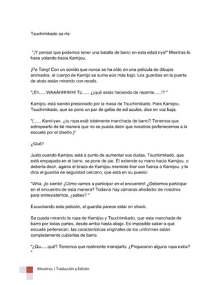 Tsuchimikado se ríe: 
"¡Y pensar que podemos tener una batalla de barro en esta edad nya!" Mientras lo hace volando hacia Kamijou. ¡Pa Tang! Con un sonido que nunca se ha oído en una película de dibujos animados, el cuerpo de Kamijo se sume aún más bajo. Los guardias en la puerta de atrás están mirando con recelo. "¡Eh......WAAAHHHHH! Tú...... ¿¡qué estás haciendo de repente......!? " Kamijou está siendo presionado por la masa de Tsuchimikado. Para Kamijou, Tsuchimikado, que se pone un par de gafas de sol azules, dice en voz baja; "(...... Kami-yan, ¿tu ropa está totalmente manchada de barro? Tenemos que estropearlo de tal manera que no se pueda decir que nosotros pertenecemos a la escuela por el diseño.)" ¿Qué? Justo cuando Kamijou está a punto de aumentar sus dudas, Tsuchimikado, que está empapado en el barro, se pone de pie. Él extiende su mano hacia Kamijou, o debería decir, agarra el brazo de Kamijou mientras tirar con fuerza a Kamijou, y le dice al guardia de seguridad cercano, que está en su puesto: "Wha, ¡lo siento! ¡Cómo vamos a participar en el encuentro! ¿Debemos participar en el encuentro de esta manera? Todavía hay cámaras alrededor de nosotros para entrevistarnos, ¿sabes? " Escuchando esta petición, el guardia parece estar en shock. Se queda mirando la ropa de Kamijou y Tsuchimikado, que esta manchada de barro por todas partes, desde arriba hasta abajo. Es imposible saber a qué escuela pertenecen, las características originales de los uniformes están completamente cubiertas de barro. "¿Qu......qué? Tenemos que realmente manejarlo. ¿Prepararon alguna ropa extra? " 
Kikuslirus | Traducción y Edición 
 
