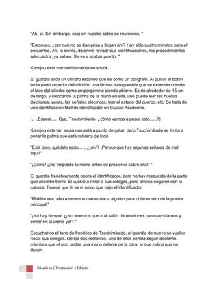 "Ah, sí. Sin embargo, esta en nuestro salón de reuniones. " “Entonces, ¿por qué no se dan prisa y llegan ahí? Hay sólo cuatro minutos para el encuentro. Ah, lo siento, déjenme revisar sus identificaciones, los procedimientos adecuados, ya saben. Se va a acabar pronto. " Kamijou esta inadvertidamente en shock. El guardia saca un cilindro redondo que es como un bolígrafo. Al pulsar el botón en la parte superior del cilindro, una lámina transparente que se extienden desde el lado del cilindro como un pergamino siendo abierto. Es de alrededor de 15 cm de largo, y colocando la palma de la mano en ella, uno puede leer las huellas dactilares, venas, las señales eléctricas, leer el estado del cuerpo, etc. Se trata de una identificación fácil de identificador en Ciudad Academia. (.. ..Espera..... Oye, Tsuchimikado, ¿cómo vamos a pasar esto......?) Kamijou esta tan tenso que está a punto de gritar, pero Tsuchimikado se limita a poner la palma que está cubierta de lodo. "Está bien, quédate recto...... ¿¡eh!? ¡Parece que hay algunas señales de mal aquí!" "¡Cómo! ¡¡No limpiaste tu mano antes de presionar sobre ella!! " El guardia frenéticamente opera el identificador, pero no hay respuesta de la parte que absorbe barro. Él vuelve a mirar a sus colegas, pero ambos negaron con la cabeza. Parece que él es el único que trajo el identificador. "Maldita sea, ahora tenemos que enviar a alguien para obtener otro de la puerta principal." "¡No hay tiempo! ¿¡No tenemos que ir al salón de reuniones para cambiarnos y entrar en la arena ya!? " Escuchando el tono de frenético de Tsuchimikado, el guardia de nuevo se vuelve hacia sus colegas. De los dos restantes, uno de ellos señala seguir adelante, mientras que el otro ondea una mano delante de la cara, lo que indica que no deben. Kikuslirus | Traducción y Edición 
 
