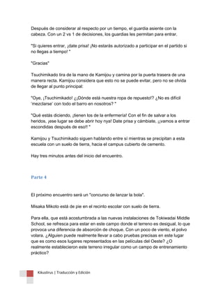 Después de considerar al respecto por un tiempo, el guardia asiente con la cabeza. Con un 2 vs 1 de decisiones, los guardias les permitan para entrar. "Si quieres entrar, ¡date prisa! ¡No estarás autorizado a participar en el partido si no llegas a tiempo! " "Gracias" Tsuchimikado tira de la mano de Kamijou y camina por la puerta trasera de una manera recta. Kamijou considera que esto no se puede evitar, pero no se olvida de llegar al punto principal: "Oye, ¡Tsuchimikado! ¿¡Dónde está nuestra ropa de repuesto!? ¿No es difícil ‘mezclarse’ con todo el barro en nosotros? " "Qué estás diciendo, ¡tienen los de la enfermería! Con el fin de salvar a los heridos, ¡ese lugar se debe abrir hoy nya! Date prisa y cámbiate, ¡¡vamos a entrar escondidas después de eso!! " Kamijou y Tsuchimikado siguen hablando entre sí mientras se precipitan a esta escuela con un suelo de tierra, hacia el campus cubierto de cemento. Hay tres minutos antes del inicio del encuentro. 
Parte 4 El próximo encuentro será un "concurso de lanzar la bola". Misaka Mikoto está de pie en el recinto escolar con suelo de tierra. Para ella, que está acostumbrada a las nuevas instalaciones de Tokiwadai Middle School, se refresca para estar en este campo donde el terreno es desigual, lo que provoca una diferencia de absorción de choque. Con un poco de viento, el polvo volara. ¿Alguien puede realmente llevar a cabo pruebas precisas en este lugar que es como esos lugares representados en las películas del Oeste? ¿O realmente establecieron este terreno irregular como un campo de entrenamiento práctico? 
Kikuslirus | Traducción y Edición 
 