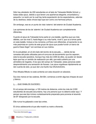 Kikuslirus | Traducción y Edición 
Sólo hay alrededor de 200 estudiantes en el lado de Tokiwadai Middle School, y todas estás ojous, debido a que tienen una apariencia elegante, encantadora y pequeña. La razón por la cual hay tanta expectación de los espectadores, además de su destreza, estas chicas bajo lupa son como una hermosa pintura. Sin embargo, ese es un punto de vista ‘externo’ del exterior de Ciudad Academia. Las opiniones de los de ‘adentro’ de Ciudad Academia son completamente diferentes. Cuando el ojous de Tokiwadai toma parte en una batalla, significa que sus más débiles, son de nivel 3, hasta llegar a su más fuerte, nivel 5, que va a tomar parte en esta batalla. Incluso si los números y el físico son diferentes, el oponente no es más pesimista en contra de este grupo de ojous que puede hundir un barco de guerra Clase Aegis3 con sonrisas en sus rostros. En la actualidad, en el otro lado del recinto de la escuela...... detrás de las canastas del poste utilizadas para el concurso de lanzamiento que los separan, esta la escuela opositora. Aunque hay más de 2.000 de ellos, se puede ver desde lejos que hay un sentido de realización por allá, que está cubierto por una atmósfera de tragedia. A los ojos del campo de Tokiwadai, estas personas están desprendimiento una sensación de fracaso. Las ojous orgullosas rápidamente se dan cuenta de esto, ya que dan una fuerte risa Ohohohohoho. Pero Misaka Mikoto no está contenta con esta situación en absoluto. Sus dos manos en las caderas, Biri-Biri, comienza a emitir algunas chispas de azul y blanco. (¡......QUE DIABLOS SUCEDE!) En el campo del enemigo, a 100 metros de distancia, entre los más de 2.000 estudiantes de escuela secundaria, hay una persona que no debería estar aquí. Y pensar que ese tipo incluso cuidadosamente preparada para ponerse el atuendo de EF designado por la escuela. Ella nunca ha golpeado a ese tipo antes. El único adolescente al que ella mostró su rostro a llorando. 
3 Para más información aquí.  