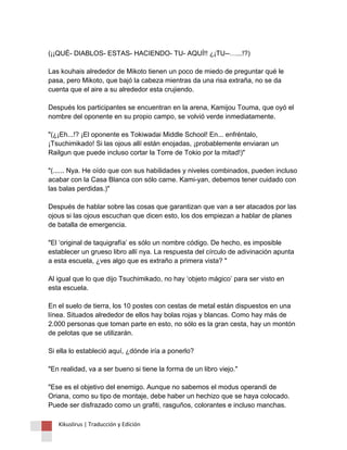 (¡¡QUÉ- DIABLOS- ESTAS- HACIENDO- TU- AQUÍ!! ¿¡TU--…...!?) Las kouhais alrededor de Mikoto tienen un poco de miedo de preguntar qué le pasa, pero Mikoto, que bajó la cabeza mientras da una risa extraña, no se da cuenta que el aire a su alrededor esta crujiendo. Después los participantes se encuentran en la arena, Kamijou Touma, que oyó el nombre del oponente en su propio campo, se volvió verde inmediatamente. "(¿¡Eh...!? ¡El oponente es Tokiwadai Middle School! En... enfréntalo, ¡Tsuchimikado! Si las ojous allí están enojadas, ¡probablemente enviaran un Railgun que puede incluso cortar la Torre de Tokio por la mitad!)" "(...... Nya. He oído que con sus habilidades y niveles combinados, pueden incluso acabar con la Casa Blanca con sólo carne. Kami-yan, debemos tener cuidado con las balas perdidas.)" Después de hablar sobre las cosas que garantizan que van a ser atacados por las ojous si las ojous escuchan que dicen esto, los dos empiezan a hablar de planes de batalla de emergencia. "El ‘original de taquigrafía’ es sólo un nombre código. De hecho, es imposible establecer un grueso libro allí nya. La respuesta del círculo de adivinación apunta a esta escuela, ¿ves algo que es extraño a primera vista? " Al igual que lo que dijo Tsuchimikado, no hay ‘objeto mágico’ para ser visto en esta escuela. En el suelo de tierra, los 10 postes con cestas de metal están dispuestos en una línea. Situados alrededor de ellos hay bolas rojas y blancas. Como hay más de 2.000 personas que toman parte en esto, no sólo es la gran cesta, hay un montón de pelotas que se utilizarán. Si ella lo estableció aquí, ¿dónde iría a ponerlo? "En realidad, va a ser bueno si tiene la forma de un libro viejo." "Ese es el objetivo del enemigo. Aunque no sabemos el modus operandi de Oriana, como su tipo de montaje, debe haber un hechizo que se haya colocado. Puede ser disfrazado como un grafiti, rasguños, colorantes e incluso manchas. 
Kikuslirus | Traducción y Edición 
 