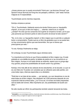 Kikuslirus | Traducción y Edición 
¿Acaso piensa que no puedo encontrarlo? Kami-yan, Las técnicas Onmyoji4 que aprendí incluye técnicas de Feng-shui de paisajes y edificios. 'Leer' estas marcas mágicas es mi especialidad. Tsuchimikado sonríe mientras responde. Kamijou empieza a pensar. "Oh sí, Tsuchimikado. Hablando acerca de donde Oriana puso su ‘taquigrafía original’, no es que un libro de magia y...... además, todavía es un original, ¿verdad? He oído que los corazones de la gente se romperá si lo leen, por lo que ¿las personas que tomaron parte en este encuentro de lanzar la bola caerán? " "No, no lo creo. La ‘taquigrafía original’ un libro mágico que no permite a cualquier lector a comprenderlo. Puesto que es un libro de garabatos que no se puede leer, no hay conocimiento dañino que sea transmitido. Así que no tienes que preocuparse por esto. " Ya veo. Kamijou finalmente se relaja. Sin embargo, la cara Tsuchimikado sigue viéndose seria. "Lo importante es la forma en que Oriana estableció el libro mágico nya. Si está grabada en una tablilla de piedra, la tableta de piedra en sí se convertirá en un libro mágico. Aunque no sé hasta dónde se extiende, espero que no ponga algo muy grande, porque las posibilidades de tocarlo serán muy grandes. " Kamijou mira más allá de las cabezas de los estudiantes, en la escuela. Lo que ve es una hilera de 10 postes con canastas que se utilizaran para este partido, con unas bolas rojas y blancas esparcidas a su alrededor. "Está bien si se trata de las cestas...... por ejemplo, va a ser desastroso si una de esas bolas es el libro mágico. Hay alrededor de 2.500 personas después de una suposición total de ambos lados, ¿no? Si es así, el número de bolas preparadas será el doble del número. Más importante aún, las posibilidades de tocarlo son altas. " No sólo resulta ser difícil, los participantes también estarán lanzando las bolas. 
4 Onmyōdō es una cosmología esotérica, mezcla de ciencias naturales y ocultismo que, muy influenciada por la cultura china, se originó en Japón en torno al siglo VII.  