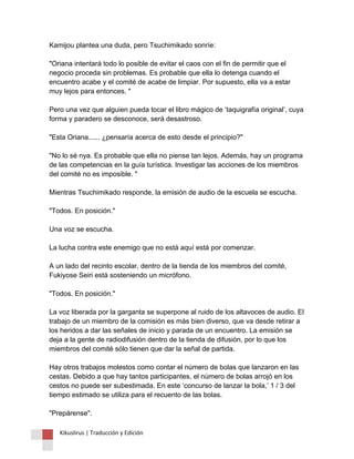 Kamijou plantea una duda, pero Tsuchimikado sonríe: "Oriana intentará todo lo posible de evitar el caos con el fin de permitir que el negocio proceda sin problemas. Es probable que ella lo detenga cuando el encuentro acabe y el comité de acabe de limpiar. Por supuesto, ella va a estar muy lejos para entonces. " Pero una vez que alguien pueda tocar el libro mágico de ‘taquigrafía original’, cuya forma y paradero se desconoce, será desastroso. "Esta Oriana...... ¿pensaría acerca de esto desde el principio?" "No lo sé nya. Es probable que ella no piense tan lejos. Además, hay un programa de las competencias en la guía turística. Investigar las acciones de los miembros del comité no es imposible. " Mientras Tsuchimikado responde, la emisión de audio de la escuela se escucha. "Todos. En posición." Una voz se escucha. La lucha contra este enemigo que no está aquí está por comenzar. A un lado del recinto escolar, dentro de la tienda de los miembros del comité, Fukiyose Seiri está sosteniendo un micrófono. "Todos. En posición." La voz liberada por la garganta se superpone al ruido de los altavoces de audio. El trabajo de un miembro de la comisión es más bien diverso, que va desde retirar a los heridos a dar las señales de inicio y parada de un encuentro. La emisión se deja a la gente de radiodifusión dentro de la tienda de difusión, por lo que los miembros del comité sólo tienen que dar la señal de partida. Hay otros trabajos molestos como contar el número de bolas que lanzaron en las cestas. Debido a que hay tantos participantes, el número de bolas arrojó en los cestos no puede ser subestimada. En este ‘concurso de lanzar la bola,’ 1 / 3 del tiempo estimado se utiliza para el recuento de las bolas. "Prepárense". 
Kikuslirus | Traducción y Edición 
 