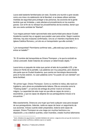 Kikuslirus | Traducción y Edición 
Laura está bastante familiarizada con esto. Durante una reunión a gran escala como una misa o la celebración de la Navidad, si se desea utilizar estrictas medidas de seguridad para proteger a las personas, las acciones de la gente tendrán que ser limitadas, y esto afectara el procedimiento en los eventos graves. Con el fin de no retrasar los procedimientos de los eventos, tienen que dar una cierta cantidad de "libertad". "Los magos parecen haber aprovechado esta oportunidad para atacar Ciudad Academia cuando hay un agujero que pueden usar para entrar. Según nuestros informes, hay dos invasores confirmados. Uno es un miembro importante de la Iglesia Católica Romana, y el otro es un transportador que ella contrató. " "¿Un transportista? Permítame confirmar esto, ¿ella está aquí para destruir y entrar en batalla? " “Sí. El nombre del transportista es Oriana Thompson, y la que la contrató es Lidvia Lorenzetti. Están tratando de comprar un determinado objeto. " Laura toma un paquete de notas que yacían al lado de la pantalla LCD, y las coloca en frente de la pantalla. Las palabras son muy pequeñas, pero desde la otra parte que es Ciudad Academia, que cuenta con tecnología desconocida para el mundo exterior, no usan palabras como "no puedo ver con claridad" con tanta facilidad. 
"En primer lugar, Oriana Thompson. Como su nombre lo indica, ella nació en Inglaterra, pero ahora es probablemente italiana. Ella es conocida como la „Tracking sealer1', un servicio de entrega de primer nivel en el mundo mágico. La capacidad de esta mujer es que ella es capaz de correr y esconderse, y que es capaz de alejarse de sus perseguidores incluso si la encuentran. " 
Más exactamente, Oriana es una mujer que hará cualquier cosa para escapar de sus perseguidores. Además, nadie es capaz de hacer un seguimiento de sus acciones. Incluso cuando están preparados, todavía será capaz de escapar. Oriana Thompson es una maga con muchos hechizos a su disposición, y va a destruir puentes, crear incendios, creado muchos talismanes 
1 Seria. Selladora de seguimiento o también Selladora de rastreo o algunos otros así que de momento la dejare así para evitar conflictos y debido a que es un apodo.  