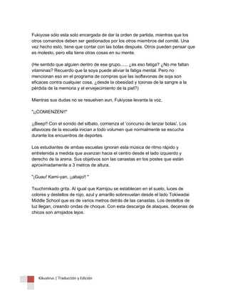 Fukiyose sólo esta solo encargada de dar la orden de partida, mientras que los otros comandos deben ser gestionados por los otros miembros del comité. Una vez hecho esto, tiene que contar con las bolas después. Otros pueden pensar que es molesto, pero ella tiene otras cosas en su mente. (He sentido que alguien dentro de ese grupo...... ¿es eso fatiga? ¿No me faltan vitaminas? Recuerdo que la soya puede aliviar la fatiga mental. Pero no mencionan eso en el programa de compras que las isoflavonas de soja son eficaces contra cualquier cosa, ¿desde la obesidad y toxinas de la sangre a la pérdida de la memoria y el envejecimiento de la piel?) Mientras sus dudas no se resuelven aun, Fukiyose levanta la voz, "¡¡COMIENZEN!!" ¡¡Beep!! Con el sonido del silbato, comienza el ‘concurso de lanzar bolas'. Los altavoces de la escuela inician a todo volumen que normalmente se escucha durante los encuentros de deportes. Los estudiantes de ambas escuelas ignoran esta música de ritmo rápido y entretenida a medida que avanzan hacia el centro desde el lado izquierdo y derecho de la arena. Sus objetivos son las canastas en los postes que están aproximadamente a 3 metros de altura. "¡Guau! Kami-yan, ¡¡abajo!! " Tsuchimikado grita. Al igual que Kamijou se establecen en el suelo, luces de colores y destellos de rojo, azul y amarillo sobrevuelan desde el lado Tokiwadai Middle School que es de varios metros detrás de las canastas. Los destellos de luz llegan, creando ondas de choque. Con esta descarga de ataques, decenas de chicos son arrojados lejos. 
Kikuslirus | Traducción y Edición 
 