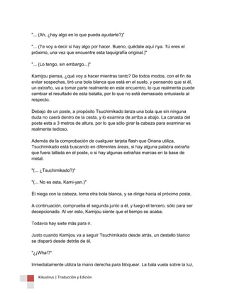 "... (Ah, ¿hay algo en lo que pueda ayudarte?)" "... (Te voy a decir si hay algo por hacer. Bueno, quédate aquí nya. Tú eres el próximo, una vez que encuentre esta taquigrafía original.)" "... (Lo tengo, sin embargo...)" Kamijou piensa, ¿qué voy a hacer mientras tanto? De todos modos, con el fin de evitar sospechas, tiró una bola blanca que está en el suelo, y pensando que si él, un extraño, va a tomar parte realmente en este encuentro, lo que realmente puede cambiar el resultado de esta batalla, por lo que no está demasiado entusiasta al respecto. Debajo de un poste, a propósito Tsuchimikado lanza una bola que sin ninguna duda no caerá dentro de la cesta, y lo examina de arriba a abajo. La canasta del poste esta a 3 metros de altura, por lo que sólo girar la cabeza para examinar es realmente tedioso. Además de la comprobación de cualquier tarjeta flash que Oriana utiliza, Tsuchimikado está buscando en diferentes áreas, si hay alguna palabra extraña que fuera tallada en el poste, o si hay algunas extrañas marcas en la base de metal. "(... ¿Tsuchimikado?)" "(... No es esta, Kami-yan.)" Él niega con la cabeza, toma otra bola blanca, y se dirige hacia el próximo poste. A continuación, comprueba el segunda junto a él, y luego el tercero, sólo para ser decepcionado. Al ver esto, Kamijou siente que el tiempo se acaba. Todavía hay siete más para ir. Justo cuando Kamijou va a seguir Tsuchimikado desde atrás, un destello blanco se disparó desde detrás de él. "¿¡Wha!?" Inmediatamente utiliza la mano derecha para bloquear. La bala vuela sobre la luz, 
Kikuslirus | Traducción y Edición 
 