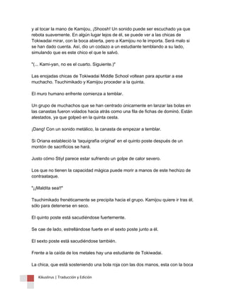 y al tocar la mano de Kamijou, ¡Shoosh! Un sonido puede ser escuchado ya que rebota suavemente. En algún lugar lejos de él, se puede ver a las chicas de Tokiwadai mirar, con la boca abierta, pero a Kamijou no le importa. Será malo si se han dado cuenta. Así, dio un codazo a un estudiante temblando a su lado, simulando que es este chico el que le salvó. "(... Kami-yan, no es el cuarto. Siguiente.)" Las enojadas chicas de Tokiwadai Middle School voltean para apuntar a ese muchacho. Tsuchimikado y Kamijou proceder a la quinta. El muro humano enfrente comienza a temblar. Un grupo de muchachos que se han centrado únicamente en lanzar las bolas en las canastas fueron volados hacia atrás como una fila de fichas de dominó. Están atestados, ya que golpeó en la quinta cesta. ¡Dang! Con un sonido metálico, la canasta de empezar a temblar. Si Oriana estableció la ‘taquigrafía original’ en el quinto poste después de un montón de sacrificios se hará. Justo cómo Stiyl parece estar sufriendo un golpe de calor severo. Los que no tienen la capacidad mágica puede morir a manos de este hechizo de contraataque. "¡¡Maldita sea!!" Tsuchimikado frenéticamente se precipita hacia el grupo. Kamijou quiere ir tras él, sólo para detenerse en seco. El quinto poste está sacudiéndose fuertemente. Se cae de lado, estrellándose fuerte en el sexto poste junto a él. El sexto poste está sacudiéndose también. Frente a la caída de los metales hay una estudiante de Tokiwadai. La chica, que está sosteniendo una bola roja con las dos manos, esta con la boca 
Kikuslirus | Traducción y Edición 
 
