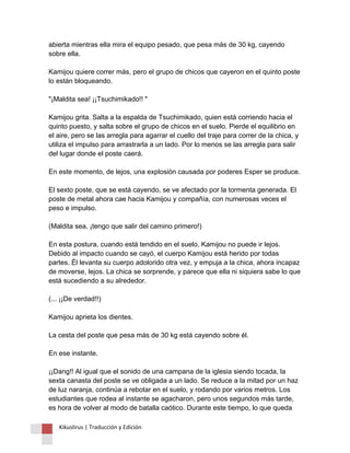 abierta mientras ella mira el equipo pesado, que pesa más de 30 kg, cayendo sobre ella. Kamijou quiere correr más, pero el grupo de chicos que cayeron en el quinto poste lo están bloqueando. "¡Maldita sea! ¡¡Tsuchimikado!! " Kamijou grita. Salta a la espalda de Tsuchimikado, quien está corriendo hacia el quinto puesto, y salta sobre el grupo de chicos en el suelo. Pierde el equilibrio en el aire, pero se las arregla para agarrar el cuello del traje para correr de la chica, y utiliza el impulso para arrastrarla a un lado. Por lo menos se las arregla para salir del lugar donde el poste caerá. En este momento, de lejos, una explosión causada por poderes Esper se produce. El sexto poste, que se está cayendo, se ve afectado por la tormenta generada. El poste de metal ahora cae hacia Kamijou y compañía, con numerosas veces el peso e impulso. (Maldita sea, ¡tengo que salir del camino primero!) En esta postura, cuando está tendido en el suelo, Kamijou no puede ir lejos. Debido al impacto cuando se cayó, el cuerpo Kamijou está herido por todas partes. Él levanta su cuerpo adolorido otra vez, y empuja a la chica, ahora incapaz de moverse, lejos. La chica se sorprende, y parece que ella ni siquiera sabe lo que está sucediendo a su alrededor. (... ¡¡De verdad!!) Kamijou aprieta los dientes. La cesta del poste que pesa más de 30 kg está cayendo sobre él. En ese instante. ¡¡Dang!! Al igual que el sonido de una campana de la iglesia siendo tocada, la sexta canasta del poste se ve obligada a un lado. Se reduce a la mitad por un haz de luz naranja, continúa a rebotar en el suelo, y rodando por varios metros. Los estudiantes que rodea al instante se agacharon, pero unos segundos más tarde, es hora de volver al modo de batalla caótico. Durante este tiempo, lo que queda 
Kikuslirus | Traducción y Edición 
 