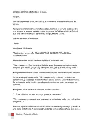 del poste continúa rebotando en el suelo. Railgun. Uno de los poderes Esper, una bala que se mueve a 3 veces la velocidad del sonido. Kamijou Touma tembloroso mira hacia atrás. Frente a él hay una chica que tiró una moneda al aire con su dedo pulgar, la general de Tokiwadai Middle School que está emitiendo chispas por todo su cuerpo, Misaka Mikoto. Los dos se miran el uno al otro. "Jejeje..." Kamijou ríe débilmente. "Realmente... tu... ¿¿¡¡TU REALMENTE ME QUIERES PARA SER LA CASTIGADA!!?? Al mismo tiempo, Mikoto continúa disparando un tiro eléctrico. "¡Ww... waaahhhh! Esa chica de ahí abajo, antes de quedar afectada por este ataque a gran escala, ¡huye! Voy a bloquear este, ¡así que date prisa y corre! " Kamijou frenéticamente coloca su mano derecha para desviar el disparo eléctrico. La chica sólo gritó desde atrás, "¡Muchas gracias! ¡Lo siento!” Inclinándose cortésmente, y se escapa de este frente de batalla con una velocidad asombrosa. En un instante, se ha perdido entre los participantes que están enzarzados en combate. Kamijou no mirar hacia atrás mientras se dice con calma: "... Phew, viéndola tan viva, supongo que no le paso nada." "Tú... colarse en un encuentro de otra persona es bastante malo, ¿por qué actúas tan genial...?" Mientras argumentando hasta la mitad, Mikoto se siente algo tensa ya que coloca una mano en la frente. A continuación, extiende su mano hacia afuera a un lado… 
Kikuslirus | Traducción y Edición 
 