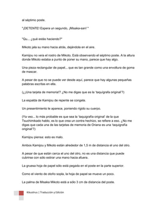 al séptimo poste. "¡DETENTE! Espera un segundo, ¡Misaka-san! " 
"Qu... ¿qué estás haciendo?" Mikoto jala su mano hacia atrás, dejándola en el aire. Kamijou no veía el rostro de Mikoto. Está observando el séptimo poste. A la altura donde Mikoto estaba a punto de poner su mano, parece que hay algo. Una pieza rectangular de papel... que es tan grande como una envoltura de goma de mascar. A pesar de que no se puede ver desde aquí, parece que hay algunas pequeñas palabras escritas en ella. (¿¡Una tarjeta de memoria!? ¿No me digas que es la ‘taquígrafa original’?) La espalda de Kamijou de repente se congela. Un presentimiento le aparece, poniendo rígido su cuerpo. (Ya veo... lo más probable es que sea la ‘taquigrafía original’ de la que Tsuchimikado hablo, es lo que crea un contra hechizo, se refiere a eso. ¿No me digas que cada una de las tarjetas de memoria de Oriana es una ‘taquigrafía original’?) Kamijou piensa: esto es malo. Ambos Kamijou y Mikoto están alrededor de 1,5 m de distancia el uno del otro. A pesar de que están cerca el uno del otro, no es una distancia que puede cubrirse con sólo estirar una mano hacia afuera. La gruesa hoja de papel sólo está pegada en el poste en la parte superior. Como el viento de otoño sopla, la hoja de papel se mueve un poco. La palma de Misaka Mikoto está a sólo 3 cm de distancia del poste. 
Kikuslirus | Traducción y Edición 
 