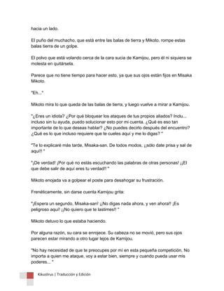 hacia un lado. El puño del muchacho, que está entre las balas de tierra y Mikoto, rompe estas balas tierra de un golpe. El polvo que está volando cerca de la cara sucia de Kamijou, pero él ni siquiera se molesta en quitársela. Parece que no tiene tiempo para hacer esto, ya que sus ojos están fijos en Misaka Mikoto. "Eh..." Mikoto mira lo que queda de las balas de tierra, y luego vuelve a mirar a Kamijou. "¿Eres un idiota? ¿Por qué bloquear los ataques de tus propios aliados? Inclu... incluso sin tu ayuda, puedo solucionar esto por mi cuenta. ¿Qué es eso tan importante de lo que deseas hablar? ¿No puedes decirlo después del encuentro? ¿Qué es lo que incluso requiere que te cueles aquí y me lo digas? " "Te lo explicaré más tarde, Misaka-san. De todos modos, ¡¡sólo date prisa y sal de aquí!! " "¡De verdad! ¡Por qué no estás escuchando las palabras de otras personas! ¡¡El que debe salir de aquí eres tu verdad!! " Mikoto enojada va a golpear el poste para desahogar su frustración. Frenéticamente, sin darse cuenta Kamijou grita: "¡Espera un segundo, Misaka-san! ¡¡No digas nada ahora, y ven ahora!! ¡Es peligroso aquí! ¡¡No quiero que te lastimes!! " Mikoto detuvo lo que estaba haciendo. Por alguna razón, su cara se enrojece. Su cabeza no se movió, pero sus ojos parecen estar mirando a otro lugar lejos de Kamijou. "No hay necesidad de que te preocupes por mí en esta pequeña competición. No importa a quien me ataque, voy a estar bien, siempre y cuando pueda usar mis poderes... " Kikuslirus | Traducción y Edición 
 