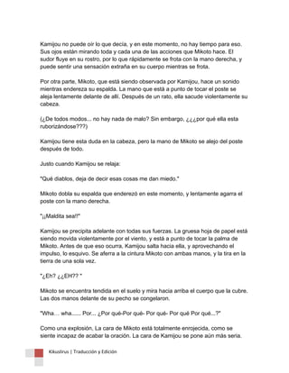 Kamijou no puede oír lo que decía, y en este momento, no hay tiempo para eso. Sus ojos están mirando toda y cada una de las acciones que Mikoto hace. El sudor fluye en su rostro, por lo que rápidamente se frota con la mano derecha, y puede sentir una sensación extraña en su cuerpo mientras se frota. Por otra parte, Mikoto, que está siendo observada por Kamijou, hace un sonido mientras endereza su espalda. La mano que está a punto de tocar el poste se aleja lentamente delante de allí. Después de un rato, ella sacude violentamente su cabeza. (¿De todos modos... no hay nada de malo? Sin embargo, ¿¿¿por qué ella esta ruborizándose???) Kamijou tiene esta duda en la cabeza, pero la mano de Mikoto se alejo del poste después de todo. Justo cuando Kamijou se relaja: "Qué diablos, deja de decir esas cosas me dan miedo." Mikoto dobla su espalda que enderezó en este momento, y lentamente agarra el poste con la mano derecha. "¡¡Maldita sea!!" Kamijou se precipita adelante con todas sus fuerzas. La gruesa hoja de papel está siendo movida violentamente por el viento, y está a punto de tocar la palma de Mikoto. Antes de que eso ocurra, Kamijou salta hacia ella, y aprovechando el impulso, lo esquivo. Se aferra a la cintura Mikoto con ambas manos, y la tira en la tierra de una sola vez. "¿Eh? ¿¿EH?? " Mikoto se encuentra tendida en el suelo y mira hacia arriba el cuerpo que la cubre. Las dos manos delante de su pecho se congelaron. "Wha… wha...... Por... ¿Por qué-Por qué- Por qué- Por qué Por qué...?" Como una explosión, La cara de Mikoto está totalmente enrojecida, como se siente incapaz de acabar la oración. La cara de Kamijou se pone aún más seria. 
Kikuslirus | Traducción y Edición 
 