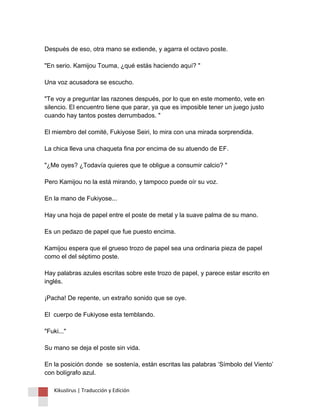 Después de eso, otra mano se extiende, y agarra el octavo poste. "En serio. Kamijou Touma, ¿qué estás haciendo aquí? " Una voz acusadora se escucho. "Te voy a preguntar las razones después, por lo que en este momento, vete en silencio. El encuentro tiene que parar, ya que es imposible tener un juego justo cuando hay tantos postes derrumbados. " El miembro del comité, Fukiyose Seiri, lo mira con una mirada sorprendida. La chica lleva una chaqueta fina por encima de su atuendo de EF. "¿Me oyes? ¿Todavía quieres que te obligue a consumir calcio? " Pero Kamijou no la está mirando, y tampoco puede oír su voz. En la mano de Fukiyose... Hay una hoja de papel entre el poste de metal y la suave palma de su mano. Es un pedazo de papel que fue puesto encima. Kamijou espera que el grueso trozo de papel sea una ordinaria pieza de papel como el del séptimo poste. Hay palabras azules escritas sobre este trozo de papel, y parece estar escrito en inglés. ¡Pacha! De repente, un extraño sonido que se oye. El cuerpo de Fukiyose esta temblando. "Fuki..." Su mano se deja el poste sin vida. En la posición donde se sostenía, están escritas las palabras ‘Símbolo del Viento’ con bolígrafo azul. 
Kikuslirus | Traducción y Edición 
 