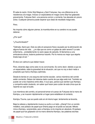 Él sabe la razón. Entre Stiyl Magnus y Seiri Fukiyose, hay una diferencia en la resistencia a la magia. Incluso un especialista en magia como Stiyl fue golpeado gravemente. Fukiyose Seiri, una persona común y corriente, fue atacada sin previo aviso. Cualquier persona puede esperar que clase de resultado traiga esto. Pero. No importa cómo alguien piense, la incertidumbre en su cerebro no se puede detener. ¿Por qué? "¡¡Tsuchimikado!!" "Cálmate, Kami-yan. Esto es sólo el cansancio físico causado por la eliminación de alguna fuerza de vida… ¿no dije que es como un golpe de calor severo? La sala enfermería... probablemente no será capaz de salvarla. Si llamamos a una ambulancia ahora, todavía podremos hacerlo. Por lo menos es mejor que dejarla tirada bajo el sol. " Él dice con calma lo que deben hacer. Pero, diciendo algo como esto no es convincente. Es como decir, debido a que es un especialista, sabe la gravedad de la situación, así que no voy a decir nada a propósito que hará a Kamijou optimista. Desde la tienda en una esquina del recinto escolar, varios miembros del comité están corriendo. Deben de haberse dado cuenta de que algo está mal. También se puede ver a los maestros entre ellos. A sus ojos, parece que sienten que Kamijou y compañía están dudando, sin saber qué hacer para cuidar de esta chica que de repente se cayó al suelo. Los miembros del comité y el personal toman el cuerpo de Fukiyose de la mano de Kamijou, y se mueven rápidamente un lugar para establecer el contacto. Kamijou Touma, que se quedo solo en el mismo lugar, lentamente se levanta. Baja la cabeza y rápidamente mueve su puño a un lado. ¡¡Dang!! Con un sonido metálico, ese pedazo de papel que Oriana pego en el poste se sacude. Mikoto mira a Kamijou, sorprendida, pero a Kamijou no le importa en absoluto. El pedazo de papel que fue golpeado con la mano derecha Kamijou, las palabras escritas 
Kikuslirus | Traducción y Edición 
 
