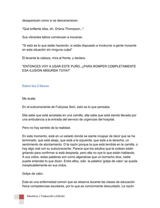 desaparecen como si se desvanecieran. "Qué brillante idea, eh, Oriana Thompson..." Sus vibrantes labios comienzan a moverse. "Si esto es lo que estás haciendo, si estás dispuesto a involucrar a gente inocente en esta situación sin ninguna culpa" Él levanta la cabeza, mira al frente, y declara. "ENTONCES VOY A USAR ESTE PUÑO, ¡¡PARA ROMPER COMPLETAMENTE ESA ILUSIÓN ABSURDA TUYA!!" 
Entre las 2 líneas Me duele. En el subconsciente de Fukiyose Seiri, esto es lo que pensaba. Ella sabe que está acostada en una camilla, ella sabe que está siendo llevada por una ambulancia a la entrada del servicio de urgencias del hospital. Pero no hay sentido de la realidad. En este momento, está en un estado donde se siente incapaz de decir que se ha terminado, que está abajo, que está a la izquierda, que está a la derecha, un sentimiento de atontamiento. O la razón porque la que está tendida en la camilla, o hay algo mal con su subconsciente. Parece que los adultos que la rodean están gritando para confirmar si está despierta, pero ella no oye lo que están hablando. A sus oídos, estas palabras son como algarabías que un borracho dice, nadie puede entender lo que dicen. Entre ellos, sólo la palabra 'golpe de calor’ se queda inexplicablemente en sus oídos. Golpe de calor. Esta es una enfermedad común que se observa durante las clases de educación física competencias escolares, por lo que es comúnmente descuidado. La razón 
Kikuslirus | Traducción y Edición 
 