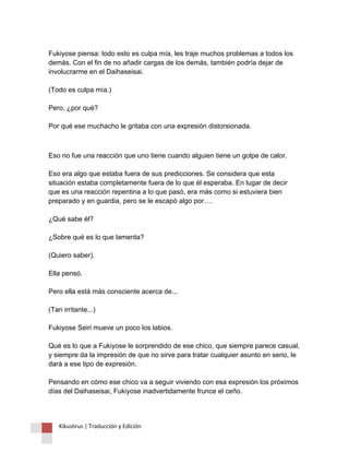 Fukiyose piensa: todo esto es culpa mía, les traje muchos problemas a todos los demás. Con el fin de no añadir cargas de los demás, también podría dejar de involucrarme en el Daihaseisai. (Todo es culpa mía.) Pero, ¿por qué? Por qué ese muchacho le gritaba con una expresión distorsionada. 
Eso no fue una reacción que uno tiene cuando alguien tiene un golpe de calor. Eso era algo que estaba fuera de sus predicciones. Se considera que esta situación estaba completamente fuera de lo que él esperaba. En lugar de decir que es una reacción repentina a lo que pasó, era más como si estuviera bien preparado y en guardia, pero se le escapó algo por…. ¿Qué sabe él? ¿Sobre qué es lo que lamenta? (Quiero saber). Ella pensó. Pero ella está más consciente acerca de... (Tan irritante...) Fukiyose Seiri mueve un poco los labios. Qué es lo que a Fukiyose le sorprendido de ese chico, que siempre parece casual, y siempre da la impresión de que no sirve para tratar cualquier asunto en serio, le dará a ese tipo de expresión. Pensando en cómo ese chico va a seguir viviendo con esa expresión los próximos días del Daihaseisai, Fukiyose inadvertidamente frunce el ceño. 
Kikuslirus | Traducción y Edición 
 