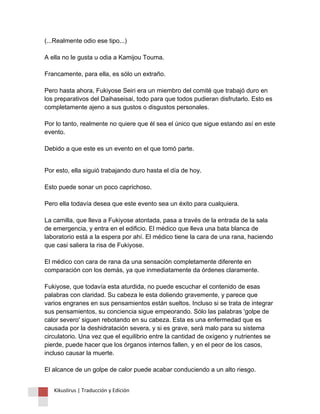 (...Realmente odio ese tipo...) A ella no le gusta u odia a Kamijou Touma. Francamente, para ella, es sólo un extraño. Pero hasta ahora, Fukiyose Seiri era un miembro del comité que trabajó duro en los preparativos del Daihaseisai, todo para que todos pudieran disfrutarlo. Esto es completamente ajeno a sus gustos o disgustos personales. Por lo tanto, realmente no quiere que él sea el único que sigue estando así en este evento. Debido a que este es un evento en el que tomó parte. 
Por esto, ella siguió trabajando duro hasta el día de hoy. Esto puede sonar un poco caprichoso. Pero ella todavía desea que este evento sea un éxito para cualquiera. La camilla, que lleva a Fukiyose atontada, pasa a través de la entrada de la sala de emergencia, y entra en el edificio. El médico que lleva una bata blanca de laboratorio está a la espera por ahí. El médico tiene la cara de una rana, haciendo que casi saliera la risa de Fukiyose. El médico con cara de rana da una sensación completamente diferente en comparación con los demás, ya que inmediatamente da órdenes claramente. Fukiyose, que todavía esta aturdida, no puede escuchar el contenido de esas palabras con claridad. Su cabeza le esta doliendo gravemente, y parece que varios engranes en sus pensamientos están sueltos. Incluso si se trata de integrar sus pensamientos, su conciencia sigue empeorando. Sólo las palabras 'golpe de calor severo' siguen rebotando en su cabeza. Esta es una enfermedad que es causada por la deshidratación severa, y si es grave, será malo para su sistema circulatorio. Una vez que el equilibrio entre la cantidad de oxígeno y nutrientes se pierde, puede hacer que los órganos internos fallen, y en el peor de los casos, incluso causar la muerte. El alcance de un golpe de calor puede acabar conduciendo a un alto riesgo. 
Kikuslirus | Traducción y Edición 
 