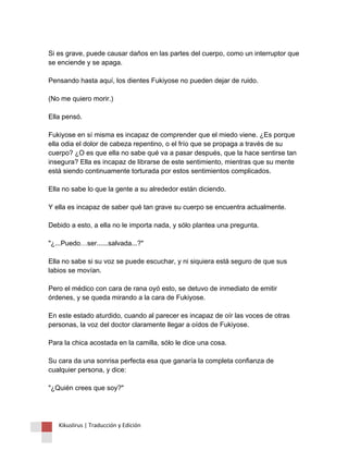 Si es grave, puede causar daños en las partes del cuerpo, como un interruptor que se enciende y se apaga. Pensando hasta aquí, los dientes Fukiyose no pueden dejar de ruido. (No me quiero morir.) Ella pensó. Fukiyose en sí misma es incapaz de comprender que el miedo viene. ¿Es porque ella odia el dolor de cabeza repentino, o el frío que se propaga a través de su cuerpo? ¿O es que ella no sabe qué va a pasar después, que la hace sentirse tan insegura? Ella es incapaz de librarse de este sentimiento, mientras que su mente está siendo continuamente torturada por estos sentimientos complicados. Ella no sabe lo que la gente a su alrededor están diciendo. Y ella es incapaz de saber qué tan grave su cuerpo se encuentra actualmente. Debido a esto, a ella no le importa nada, y sólo plantea una pregunta. "¿...Puedo…ser......salvada...?" Ella no sabe si su voz se puede escuchar, y ni siquiera está seguro de que sus labios se movían. Pero el médico con cara de rana oyó esto, se detuvo de inmediato de emitir órdenes, y se queda mirando a la cara de Fukiyose. En este estado aturdido, cuando al parecer es incapaz de oír las voces de otras personas, la voz del doctor claramente llegar a oídos de Fukiyose. Para la chica acostada en la camilla, sólo le dice una cosa. Su cara da una sonrisa perfecta esa que ganaría la completa confianza de cualquier persona, y dice: "¿Quién crees que soy?" 
Kikuslirus | Traducción y Edición 
 