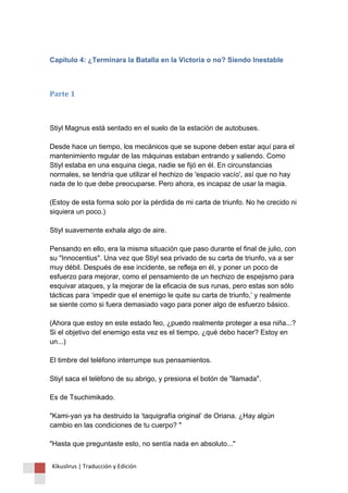 Capítulo 4: ¿Terminara la Batalla en la Victoria o no? Siendo Inestable 
Parte 1 
Stiyl Magnus está sentado en el suelo de la estación de autobuses. Desde hace un tiempo, los mecánicos que se supone deben estar aquí para el mantenimiento regular de las máquinas estaban entrando y saliendo. Como Stiyl estaba en una esquina ciega, nadie se fijó en él. En circunstancias normales, se tendría que utilizar el hechizo de 'espacio vacío', así que no hay nada de lo que debe preocuparse. Pero ahora, es incapaz de usar la magia. (Estoy de esta forma solo por la pérdida de mi carta de triunfo. No he crecido ni siquiera un poco.) Stiyl suavemente exhala algo de aire. Pensando en ello, era la misma situación que paso durante el final de julio, con su "Innocentius". Una vez que Stiyl sea privado de su carta de triunfo, va a ser muy débil. Después de ese incidente, se refleja en él, y poner un poco de esfuerzo para mejorar, como el pensamiento de un hechizo de espejismo para esquivar ataques, y la mejorar de la eficacia de sus runas, pero estas son sólo tácticas para ‘impedir que el enemigo le quite su carta de triunfo,’ y realmente se siente como si fuera demasiado vago para poner algo de esfuerzo básico. (Ahora que estoy en este estado feo, ¿puedo realmente proteger a esa niña...? Si el objetivo del enemigo esta vez es el tiempo, ¿qué debo hacer? Estoy en un...) El timbre del teléfono interrumpe sus pensamientos. Stiyl saca el teléfono de su abrigo, y presiona el botón de "llamada". Es de Tsuchimikado. "Kami-yan ya ha destruido la ‘taquigrafía original’ de Oriana. ¿Hay algún cambio en las condiciones de tu cuerpo? " "Hasta que preguntaste esto, no sentía nada en absoluto..." Kikuslirus | Traducción y Edición 
 