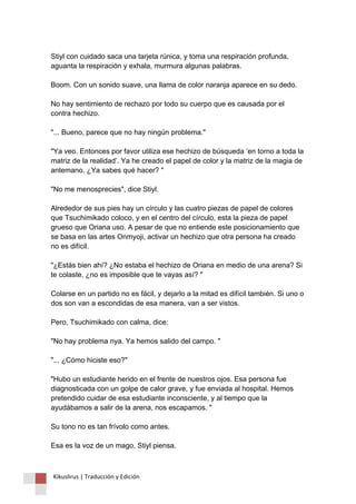 Stiyl con cuidado saca una tarjeta rúnica, y toma una respiración profunda, aguanta la respiración y exhala, murmura algunas palabras. Boom. Con un sonido suave, una llama de color naranja aparece en su dedo. No hay sentimiento de rechazo por todo su cuerpo que es causada por el contra hechizo. "... Bueno, parece que no hay ningún problema." "Ya veo. Entonces por favor utiliza ese hechizo de búsqueda ‘en torno a toda la matriz de la realidad’. Ya he creado el papel de color y la matriz de la magia de antemano. ¿Ya sabes qué hacer? " "No me menosprecies", dice Stiyl. Alrededor de sus pies hay un círculo y las cuatro piezas de papel de colores que Tsuchimikado coloco, y en el centro del círculo, esta la pieza de papel grueso que Oriana uso. A pesar de que no entiende este posicionamiento que se basa en las artes Onmyoji, activar un hechizo que otra persona ha creado no es difícil. "¿Estás bien ahí? ¿No estaba el hechizo de Oriana en medio de una arena? Si te colaste, ¿no es imposible que te vayas así? " Colarse en un partido no es fácil, y dejarlo a la mitad es difícil también. Si uno o dos son van a escondidas de esa manera, van a ser vistos. Pero, Tsuchimikado con calma, dice: "No hay problema nya. Ya hemos salido del campo. " "... ¿Cómo hiciste eso?" "Hubo un estudiante herido en el frente de nuestros ojos. Esa persona fue diagnosticada con un golpe de calor grave, y fue enviada al hospital. Hemos pretendido cuidar de esa estudiante inconsciente, y al tiempo que la ayudábamos a salir de la arena, nos escapamos. " Su tono no es tan frívolo como antes. Esa es la voz de un mago, Stiyl piensa. Kikuslirus | Traducción y Edición 
 