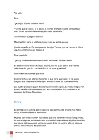 "Ya veo." Dice. "¿Kamijou Touma se volvió loco?" "Puesto que lo sabías, te lo dejo a ti. Vamos a lanzar nuestro contraataque aquí. Si no, será una falta de respeto a esa estudiante. " Tsuchimikado cuelga el teléfono. Mientras Stiyl pone el teléfono de nuevo en su abrigo, pensó: (Nadie es perfecto. Pensar que este Kamijou Touma, que me derroto la última vez, tiene momentos de fracaso.) Pero, continúa: "¿Estoy sintiendo remordimiento de mi inmadurez debido a esto?" Es este el hecho de que Kamijou Touma, que no pudo salvar a la víctima delante de él, ¿se dio cuenta de forma personal y precisa? Stiyl no tenía nada más que decir. Solamente hace en silencio haciendo lo que tiene que hacer, él no quiere cargar a sus compañeros más lejos, incluso si no se da cuenta él mismo. Las cuatro piezas de papel de colores comienzan a girar. La matriz mágica "en torno a toda la matriz de la realidad" esta activándose, listo para buscar el paradero de Oriana Thompson. 
Parte 2 En el medio del camino, donde la gente está caminando, Oriana mira hacia arriba, mirando al boletín electrónico. Muchas personas no están notando lo que está transmitiéndose en la pantalla. Incluso si algunas personas lo ven, solo están interesados en el paciente crítico que causó este encuentro se interrumpiera. Esto no es raro, sólo un paciente crítico, no hay mucho de qué hablar. 
Kikuslirus | Traducción y Edición 
 