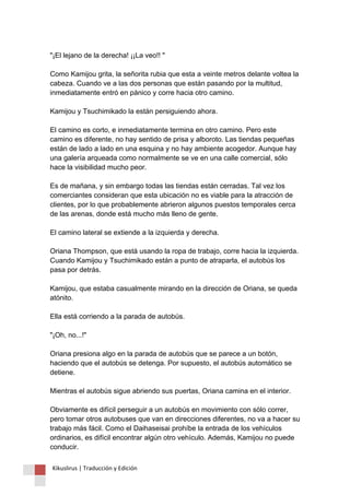 "¡El lejano de la derecha! ¡¡La veo!! " Como Kamijou grita, la señorita rubia que esta a veinte metros delante voltea la cabeza. Cuando ve a las dos personas que están pasando por la multitud, inmediatamente entró en pánico y corre hacia otro camino. Kamijou y Tsuchimikado la están persiguiendo ahora. El camino es corto, e inmediatamente termina en otro camino. Pero este camino es diferente, no hay sentido de prisa y alboroto. Las tiendas pequeñas están de lado a lado en una esquina y no hay ambiente acogedor. Aunque hay una galería arqueada como normalmente se ve en una calle comercial, sólo hace la visibilidad mucho peor. Es de mañana, y sin embargo todas las tiendas están cerradas. Tal vez los comerciantes consideran que esta ubicación no es viable para la atracción de clientes, por lo que probablemente abrieron algunos puestos temporales cerca de las arenas, donde está mucho más lleno de gente. El camino lateral se extiende a la izquierda y derecha. Oriana Thompson, que está usando la ropa de trabajo, corre hacia la izquierda. Cuando Kamijou y Tsuchimikado están a punto de atraparla, el autobús los pasa por detrás. Kamijou, que estaba casualmente mirando en la dirección de Oriana, se queda atónito. Ella está corriendo a la parada de autobús. "¡Oh, no...!" Oriana presiona algo en la parada de autobús que se parece a un botón, haciendo que el autobús se detenga. Por supuesto, el autobús automático se detiene. Mientras el autobús sigue abriendo sus puertas, Oriana camina en el interior. Obviamente es difícil perseguir a un autobús en movimiento con sólo correr, pero tomar otros autobuses que van en direcciones diferentes, no va a hacer su trabajo más fácil. Como el Daihaseisai prohíbe la entrada de los vehículos ordinarios, es difícil encontrar algún otro vehículo. Además, Kamijou no puede conducir. 
Kikuslirus | Traducción y Edición 
 