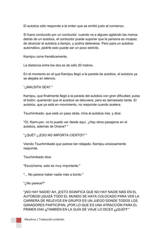El autobús sólo responde a la orden que se emitió justo al comienzo. Si fuera conducido por un conductor: cuando ve a alguien agitando las manos detrás de un autobús, el conductor puede suponer que la persona es incapaz de alcanzar el autobús a tiempo, y podría detenerse. Pero para un autobús automático, pedirle esto puede ser un poco estricto. Kamijou corre frenéticamente. La distancia entre los dos es de sólo 20 metros. En el momento en el que Kamijou llegó a la parada de autobús, el autobús ya se alejaba en silencio. “¡¡MALDITA SEA!! " Kamijou, que finalmente llegó a la parada del autobús con gran dificultad, pulsa el botón, queriendo que el autobús se detuviera, pero es demasiado tarde. El autobús, que ya está en movimiento, no responde cuando acelera. Tsuchimikado, que está un paso atrás, mira al autobús irse, y dice: "Oí, Kami-yan, no lo puedo ver desde aquí. ¿Hay otros pasajeros en el autobús, además de Oriana? " "¿QUÉ? ¿¡ESO NO IMPORTA CIERTO!? " Viendo Tsuchimikado que parece tan relajado, Kamijou ansiosamente responde. Tsuchimikado dice: "Escúchame, esto es muy importante." "... No parece haber nadie más a bordo." "¿No parece?" "¡NO HAY NADIE! AH, ¡ESTO SIGNIFICA QUE NO HAY NADIE MÁS EN EL AUTOBÚS! ¡QUIZÁ TODO EL MUNDO SE HAYA COLOCADO PARA VER LA CARRERA DE RELEVOS EN GRUPO! ES UN JUEGO DONDE TODOS LOS GANADORES PARTICIPAN, ¡POR LO QUE ES UNA ATRACCIÓN PARA EL PRIMER DIA! ¡¡TAMBIÉN EN LA GUÍA DE VIAJE LO DICE!! ¿¡QUÉ!? " 
Kikuslirus | Traducción y Edición 
 