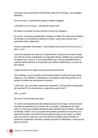 Las llamas que se levantan verticalmente, alcanzan la arcada, y se propagan alrededor. Con una mano, Tsuchimikado pliega el teléfono plegable… "¿El efecto no es un poco... demasiado fuerte nya?" Él revela una mirada confusa mientras lo dice con amargura: En cuanto al autobús quemándose, Kamijou no habla. Es cierto que el objetivo de Kamijou y la compañía es detener a Oriana, ¿pero esto cuenta como puramente como 'detenerla'? Viendo la expresión de Kamijou, Tsuchimikado se da cuenta de lo que él va a decir, y dice: "¡Ara! No esperaba que fuera así. Originalmente le dije que encendiera fuego con el fin de activar el dispositivo de seguridad del bus. Maldita sea, pensé que se trataba de un tranvía, y se ha descuidado nya. Esa fue probablemente un autobús híbrido eléctrico y de gasolina que utiliza la electricidad y un poco de gas natural”. Luego procede a sin ningún tipo de sensación de tensión: "Sin embargo, ya que la gente en las tiendas deberían estar fuera para hacer negocios, y los satélites y helicópteros no tripulados están bloqueados por la arcada. No debió ser demasiada conmoción. " "¿¡Por qué...por qué sigues estando tan tranquilo!? ¿Dónde está el extinguidor de incendios? Si no la salvamos, ¡¡realmente puede morir!! " "Hm, ¿y qué?" Así como Tsuchimikado dice esto... Un vórtice se desprende de este estrago de pilares de fuego, mientras el gran incendio es arrastrado por el interior de un tornado, y desaparece sin dejar rastro. El viento que soplaba las llamas lejos está lleno de humedad, y también es llamado ‘niebla’. En lo que queda del autobús quemado se encuentra una capa de humedad, con la forma de las gotas de agua en las hojas. La niebla hace que todo se cubra con una fina capa de humedad. Esta humedad no parece ser evaporada. De hecho, parece que quita lo inflamable, y evita que las llamas avancen. 
Kikuslirus | Traducción y Edición 
 