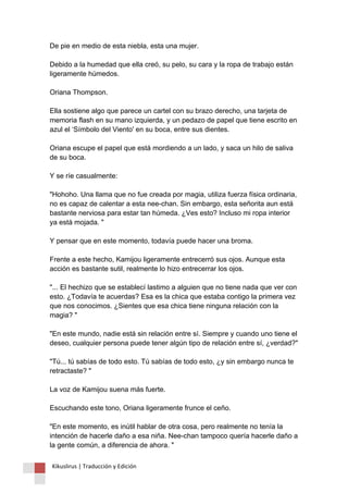 De pie en medio de esta niebla, esta una mujer. Debido a la humedad que ella creó, su pelo, su cara y la ropa de trabajo están ligeramente húmedos. Oriana Thompson. Ella sostiene algo que parece un cartel con su brazo derecho, una tarjeta de memoria flash en su mano izquierda, y un pedazo de papel que tiene escrito en azul el ‘Símbolo del Viento' en su boca, entre sus dientes. Oriana escupe el papel que está mordiendo a un lado, y saca un hilo de saliva de su boca. Y se ríe casualmente: "Hohoho. Una llama que no fue creada por magia, utiliza fuerza física ordinaria, no es capaz de calentar a esta nee-chan. Sin embargo, esta señorita aun está bastante nerviosa para estar tan húmeda. ¿Ves esto? Incluso mi ropa interior ya está mojada. " Y pensar que en este momento, todavía puede hacer una broma. Frente a este hecho, Kamijou ligeramente entrecerró sus ojos. Aunque esta acción es bastante sutil, realmente lo hizo entrecerrar los ojos. "... El hechizo que se establecí lastimo a alguien que no tiene nada que ver con esto. ¿Todavía te acuerdas? Esa es la chica que estaba contigo la primera vez que nos conocimos. ¿Sientes que esa chica tiene ninguna relación con la magia? " "En este mundo, nadie está sin relación entre sí. Siempre y cuando uno tiene el deseo, cualquier persona puede tener algún tipo de relación entre sí, ¿verdad?" "Tú... tú sabías de todo esto. Tú sabías de todo esto, ¿y sin embargo nunca te retractaste? " La voz de Kamijou suena más fuerte. Escuchando este tono, Oriana ligeramente frunce el ceño. "En este momento, es inútil hablar de otra cosa, pero realmente no tenía la intención de hacerle daño a esa niña. Nee-chan tampoco quería hacerle daño a la gente común, a diferencia de ahora. " 
Kikuslirus | Traducción y Edición 
 