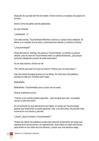Después de que ella terminó de hablar, Oriana arranca un pedazo de papel con la boca. Suena como las gafas siendo golpeadas. En ese instante, "¡¡WAAAHH...!!" Con este sonido, Tsuchimikado Motoharu inclina su cuerpo hacia adelante. Él aferra a su costado con la mano, rechinando los dientes y mirando a Oriana. "¡¡Tsuchimikado!!" Presa del pánico, Kamijou se acerca a Tsuchimikado. La herida no parece abierta, pero la cara de Tsuchimikado tiene un pálido fantasmal. ¿Es porque continúo trabajando a pesar de estar lesionado? Al ver esta escena, Oriana se ríe: "Oh, pensé que eras tú el que se lesionó. Parece que me equivoqué. " Hay otra pieza de papel grueso en sus labios. En tinta azul, las palabras escritas en ella son ‘Símbolo del Fuego’. KlaKaKaKa. KlaKaKaKa. Tsuchimikado poco a poco cae al suelo. Oriana sutilmente sonríe: "Vamos a ver cuánto puedes aguantar... pero al igual que esto, no puedes vencer a esta nee-chan". En el momento en que ella terminó de hablar, el cuerpo de Tsuchimikado parece que finalmente no podía aguantar más, y se derrumba. Ha perdido toda la fuerza en sus brazos y piernas. "¿Qué? ¿Qué le hiciste a Tsuchimikado? " "Acabo de utilizar las palabras azules para eliminar el elemento de fuego que representa el renacimiento y la regeneración. Este utiliza el medio del sonido para entrar en los oídos de una persona, y hacer que una persona caiga 
Kikuslirus | Traducción y Edición 
 