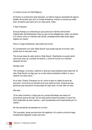 Lo mismo ocurre con Stiyl Magnus. Si Oriana no comenzara esta situación, no habría ninguna necesidad de alguna batalla. No tendría que venir a Ciudad Academia. Incluso si tuviera que estar aquí, él estaría aquí para ver a su viejo socio, Index. Y Seiri Fukiyose. Aunque Kamijou no entiende por qué quería ser miembro del Comité Organizador del Daihaseisai. Pero ya que no fue obligada por nadie, se ofreció a sí misma como un miembro del comité, probablemente debe tener algún objetivo en mente. Para un mago profesional, esto podría ser trivial. En comparación con esta "Stab Sword" que puede sacudir el mundo, esto puede que no sea gran cosa. "No sé qué clase de valor tenla la ‘Stab Sword’. Realmente no puedo sentir como esa cosa va a cambiar la historia, y cómo el mundo va a cambiar después de eso." Kamijou dice: "Sin embargo, sí sé esto. Lastimar a otros por esta estúpida razón está mal. Si esta ‘Stab Sword’ es algo que va a crear estos resultados inútiles, lo voy a destruir con esta mano. " Al oír esto, Oriana Thompson se ríe, como si esto no valiera la pena de escuchar, una broma sin sentido de la que nadie se reirá. Al igual que las personas que estuvieron involucradas en este caso, no hay valor en esto. Ella dice: "Si en este momento, si digo que es a causa del trabajo que estoy sin emociones acerca de esto, tal vez esto podría hacerme quedar un poco fría. Pero diciéndolo de esta manera... seré considerada como deshonesta por mi cliente. " No hay sensación de pesadez en su tono. "Por supuesto, tengo que terminar mis objetivos. En cuanto a cómo lo hago, simplemente déjaselo a esta nee-chan”. 
Kikuslirus | Traducción y Edición 
 