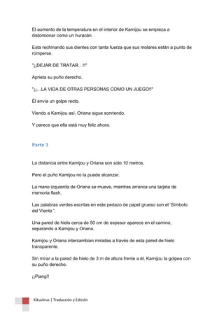 El aumento de la temperatura en el interior de Kamijou se empieza a distorsionar como un huracán. Esta rechinando sus dientes con tanta fuerza que sus molares están a punto de romperse. "¡¡DEJAR DE TRATAR…!!" Aprieta su puño derecho. "¡¡…LA VIDA DE OTRAS PERSONAS COMO UN JUEGO!!" Él envía un golpe recto. Viendo a Kamijou así, Oriana sigue sonriendo. Y parece que ella está muy feliz ahora. 
Parte 3 La distancia entre Kamijou y Oriana son solo 10 metros. Pero el puño Kamijou no la puede alcanzar. La mano izquierda de Oriana se mueve, mientras arranca una tarjeta de memoria flash. Las palabras verdes escritas en este pedazo de papel grueso son el ‘Símbolo del Viento '. Una pared de hielo cerca de 50 cm de espesor aparece en el camino, separando a Kamijou y Oriana. Kamijou y Oriana intercambian miradas a través de esta pared de hielo transparente. Sin mirar a la pared de hielo de 3 m de altura frente a él, Kamijou la golpea con su puño derecho. ¡¡Piang!! 
Kikuslirus | Traducción y Edición 
 