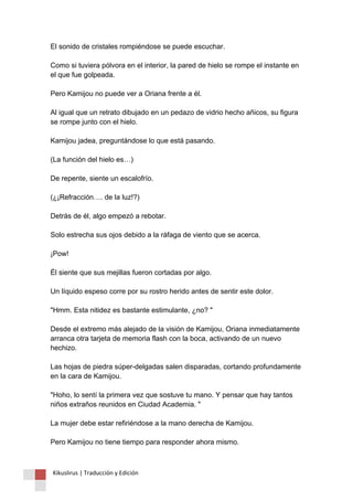 El sonido de cristales rompiéndose se puede escuchar. Como si tuviera pólvora en el interior, la pared de hielo se rompe el instante en el que fue golpeada. Pero Kamijou no puede ver a Oriana frente a él. Al igual que un retrato dibujado en un pedazo de vidrio hecho añicos, su figura se rompe junto con el hielo. Kamijou jadea, preguntándose lo que está pasando. (La función del hielo es…) De repente, siente un escalofrío. (¿¡Refracción…. de la luz!?) Detrás de él, algo empezó a rebotar. Solo estrecha sus ojos debido a la ráfaga de viento que se acerca. ¡Pow! Él siente que sus mejillas fueron cortadas por algo. Un líquido espeso corre por su rostro herido antes de sentir este dolor. "Hmm. Esta nitidez es bastante estimulante, ¿no? " Desde el extremo más alejado de la visión de Kamijou, Oriana inmediatamente arranca otra tarjeta de memoria flash con la boca, activando de un nuevo hechizo. Las hojas de piedra súper-delgadas salen disparadas, cortando profundamente en la cara de Kamijou. "Hoho, lo sentí la primera vez que sostuve tu mano. Y pensar que hay tantos niños extraños reunidos en Ciudad Academia. " La mujer debe estar refiriéndose a la mano derecha de Kamijou. Pero Kamijou no tiene tiempo para responder ahora mismo. 
Kikuslirus | Traducción y Edición 
 
