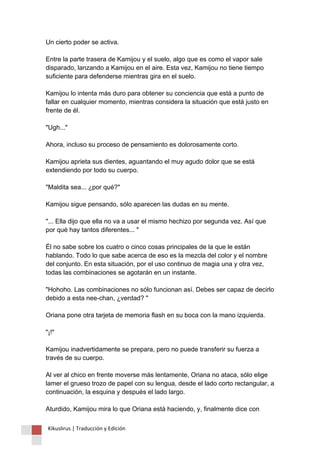 Un cierto poder se activa. Entre la parte trasera de Kamijou y el suelo, algo que es como el vapor sale disparado, lanzando a Kamijou en el aire. Esta vez, Kamijou no tiene tiempo suficiente para defenderse mientras gira en el suelo. Kamijou lo intenta más duro para obtener su conciencia que está a punto de fallar en cualquier momento, mientras considera la situación que está justo en frente de él. "Ugh..." Ahora, incluso su proceso de pensamiento es dolorosamente corto. Kamijou aprieta sus dientes, aguantando el muy agudo dolor que se está extendiendo por todo su cuerpo. "Maldita sea... ¿por qué?" Kamijou sigue pensando, sólo aparecen las dudas en su mente. "... Ella dijo que ella no va a usar el mismo hechizo por segunda vez. Así que por qué hay tantos diferentes... " Él no sabe sobre los cuatro o cinco cosas principales de la que le están hablando. Todo lo que sabe acerca de eso es la mezcla del color y el nombre del conjunto. En esta situación, por el uso continuo de magia una y otra vez, todas las combinaciones se agotarán en un instante. "Hohoho. Las combinaciones no sólo funcionan así. Debes ser capaz de decirlo debido a esta nee-chan, ¿verdad? " Oriana pone otra tarjeta de memoria flash en su boca con la mano izquierda. "¡!" Kamijou inadvertidamente se prepara, pero no puede transferir su fuerza a través de su cuerpo. Al ver al chico en frente moverse más lentamente, Oriana no ataca, sólo elige lamer el grueso trozo de papel con su lengua, desde el lado corto rectangular, a continuación, la esquina y después el lado largo. Aturdido, Kamijou mira lo que Oriana está haciendo, y, finalmente dice con 
Kikuslirus | Traducción y Edición 
 
