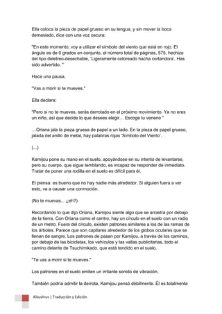 Ella coloca la pieza de papel grueso en su lengua, y sin mover la boca demasiado, dice con una voz oscura: "En este momento, voy a utilizar el símbolo del viento que está en rojo. El ángulo es de 0 grados en conjunto, el número total de páginas, 575, hechizo del tipo deletreo-desechable, ‘Ligeramente coloreado hacha cortandora’. Has sido advertido. " Hace una pausa, "Vas a morir si te mueves." Ella declara: "Pero si no te mueves, serás derrotado en el próximo movimiento. Ya no eres un niño, así que decide lo que desees elegir… Escoge tu veneno " …Oriana jala la pieza gruesa de papel a un lado. En la pieza de papel grueso, jalada del anillo de metal, hay palabras rojas 'Símbolo del Viento’. (...) Kamijou pone su mano en el suelo, apoyándose en su intento de levantarse, pero su cuerpo, que sigue temblando, es incapaz de responder de inmediato. Tratar de poner una rodilla en el suelo es difícil para él. El piensa: es bueno que no hay nadie más alrededor. Si alguien fuera a ver esto, va a causar una conmoción. (No te muevas... ¿eh?) Recordando lo que dijo Oriana, Kamijou siente algo que se arrastra por debajo de la tierra. Con Oriana como el centro, hay un círculo en el suelo con un radio de un metro. Fuera del círculo, existen patrones similares a los de las ramas de los árboles. Parece que son capilares alrededor de los globos oculares que se llenan de sangre. Los patrones de pasan por Kamijou, a través de los caminos, por debajo de las bicicletas, los vehículos y las vallas publicitarias, todo el camino delante de Tsuchimikado, que está tendido en el suelo. "Te vas a morir si te mueves." Los patrones en el suelo emiten un irritante sonido de vibración. También podría admitir la derrota, Kamijou pensó débilmente. Él es totalmente 
Kikuslirus | Traducción y Edición 
 