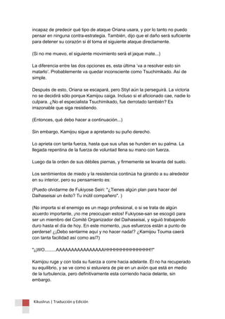 incapaz de predecir qué tipo de ataque Oriana usara, y por lo tanto no puedo pensar en ninguna contra-estrategia. También, dijo que el daño será suficiente para detener su corazón si él toma el siguiente ataque directamente. (Si no me muevo, el siguiente movimiento será el jaque mate...) La diferencia entre las dos opciones es, esta última ‘va a resolver esto sin matarlo’. Probablemente va quedar inconsciente como Tsuchimikado. Así de simple. Después de esto, Oriana se escapará, pero Stiyl aún la perseguirá. La victoria no se decidirá sólo porque Kamijou caiga. Incluso si el aficionado cae, nadie lo culpara. ¿No el especialista Tsuchimikado, fue derrotado también? Es irrazonable que siga resistiendo. (Entonces, qué debo hacer a continuación...) Sin embargo, Kamijou sigue a apretando su puño derecho. Lo aprieta con tanta fuerza, hasta que sus uñas se hunden en su palma. La llegada repentina de la fuerza de voluntad llena su mano con fuerza. Luego da la orden de sus débiles piernas, y firmemente se levanta del suelo. Los sentimientos de miedo y la resistencia continúa ha girando a su alrededor en su interior, pero su pensamiento es: 
(Puedo olvidarme de Fukiyose Seiri: "¿Tienes algún plan para hacer del Daihaseisai un éxito? Tu inútil compañero". ) (No importa si el enemigo es un mago profesional, o si se trata de algún acuerdo importante, ¡no me preocupan estos! Fukiyose-san se escogió para ser un miembro del Comité Organizador del Daihaseisai, y siguió trabajando duro hasta el día de hoy. En este momento, ¡sus esfuerzos están a punto de perderse! ¿¡Debo sentarme aquí y no hacer nada!? ¿Kamijou Touma caerá con tanta facilidad así como así?) "¡¡WO.........AAAAAAAAAAAAAAAAHHHHHHHHHHHHHH!!" Kamijou ruge y con toda su fuerza a corre hacia adelante. Él no ha recuperado su equilibrio, y se ve como si estuviera de pie en un avión que está en medio de la turbulencia, pero definitivamente esta corriendo hacia delante, sin embargo. 
Kikuslirus | Traducción y Edición 
 