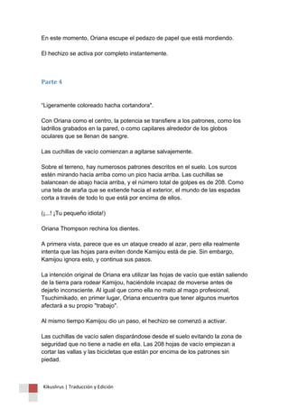 En este momento, Oriana escupe el pedazo de papel que está mordiendo. El hechizo se activa por completo instantemente. 
Parte 4 “Ligeramente coloreado hacha cortandora". Con Oriana como el centro, la potencia se transfiere a los patrones, como los ladrillos grabados en la pared, o como capilares alrededor de los globos oculares que se llenan de sangre. Las cuchillas de vacío comienzan a agitarse salvajemente. Sobre el terreno, hay numerosos patrones descritos en el suelo. Los surcos estén mirando hacia arriba como un pico hacia arriba. Las cuchillas se balancean de abajo hacia arriba, y el número total de golpes es de 208. Como una tela de araña que se extiende hacia el exterior, el mundo de las espadas corta a través de todo lo que está por encima de ellos. (¡...! ¡Tu pequeño idiota!) Oriana Thompson rechina los dientes. A primera vista, parece que es un ataque creado al azar, pero ella realmente intenta que las hojas para eviten donde Kamijou está de pie. Sin embargo, Kamijou ignora esto, y continua sus pasos. La intención original de Oriana era utilizar las hojas de vacío que están saliendo de la tierra para rodear Kamijou, haciéndole incapaz de moverse antes de dejarlo inconsciente. Al igual que como ella no mato al mago profesional, Tsuchimikado, en primer lugar, Oriana encuentra que tener algunos muertos afectará a su propio "trabajo". Al mismo tiempo Kamijou dio un paso, el hechizo se comenzó a activar. Las cuchillas de vacío salen disparándose desde el suelo evitando la zona de seguridad que no tiene a nadie en ella. Las 208 hojas de vacío empiezan a cortar las vallas y las bicicletas que están por encima de los patrones sin piedad. 
Kikuslirus | Traducción y Edición 
 