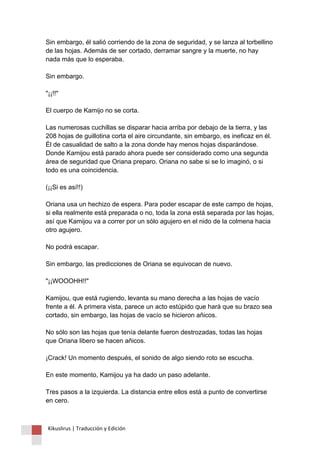 Sin embargo, él salió corriendo de la zona de seguridad, y se lanza al torbellino de las hojas. Además de ser cortado, derramar sangre y la muerte, no hay nada más que lo esperaba. Sin embargo. "¡¡!!" El cuerpo de Kamijo no se corta. Las numerosas cuchillas se disparar hacia arriba por debajo de la tierra, y las 208 hojas de guillotina corta el aire circundante, sin embargo, es ineficaz en él. Él de casualidad de salto a la zona donde hay menos hojas disparándose. Donde Kamijou está parado ahora puede ser considerado como una segunda área de seguridad que Oriana preparo. Oriana no sabe si se lo imaginó, o si todo es una coincidencia. (¡¡Si es así!!) Oriana usa un hechizo de espera. Para poder escapar de este campo de hojas, si ella realmente está preparada o no, toda la zona está separada por las hojas, así que Kamijou va a correr por un sólo agujero en el nido de la colmena hacia otro agujero. No podrá escapar. Sin embargo, las predicciones de Oriana se equivocan de nuevo. "¡¡WOOOHH!!" Kamijou, que está rugiendo, levanta su mano derecha a las hojas de vacío frente a él. A primera vista, parece un acto estúpido que hará que su brazo sea cortado, sin embargo, las hojas de vacío se hicieron añicos. No sólo son las hojas que tenía delante fueron destrozadas, todas las hojas que Oriana libero se hacen añicos. ¡Crack! Un momento después, el sonido de algo siendo roto se escucha. En este momento, Kamijou ya ha dado un paso adelante. Tres pasos a la izquierda. La distancia entre ellos está a punto de convertirse en cero. 
Kikuslirus | Traducción y Edición 
 