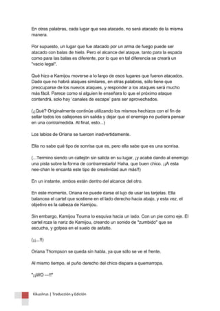 En otras palabras, cada lugar que sea atacado, no será atacado de la misma manera. Por supuesto, un lugar que fue atacado por un arma de fuego puede ser atacado con balas de hielo. Pero el alcance del ataque, tanto para la espada como para las balas es diferente, por lo que en tal diferencia se creará un "vacío legal". Qué hizo a Kamijou moverse a lo largo de esos lugares que fueron atacados. Dado que no habrá ataques similares, en otras palabras, sólo tiene que preocuparse de los nuevos ataques, y responder a los ataques será mucho más fácil. Parece como si alguien le enseñara lo que el próximo ataque contendrá, solo hay ‘canales de escape’ para ser aprovechados. (¿Qué? Originalmente continúe utilizando los mismos hechizos con el fin de sellar todos los callejones sin salida y dejar que el enemigo no pudiera pensar en una contramedida. Al final, esto...) Los labios de Oriana se tuercen inadvertidamente. Ella no sabe qué tipo de sonrisa que es, pero ella sabe que es una sonrisa. (...Termino siendo un callejón sin salida en su lugar, ¡y acabé dando al enemigo una pista sobre la forma de contrarrestarlo! Haha, que buen chico. ¡¡A esta nee-chan le encanta este tipo de creatividad aun más!!) En un instante, ambos están dentro del alcance del otro. En este momento, Oriana no puede darse el lujo de usar las tarjetas. Ella balancea el cartel que sostiene en el lado derecho hacia abajo, y esta vez, el objetivo es la cabeza de Kamijou. Sin embargo, Kamijou Touma lo esquiva hacia un lado. Con un pie como eje. El cartel roza la nariz de Kamijou, creando un sonido de "zumbido" que se escucha, y golpea en el suelo de asfalto. (¡¡...!!) Oriana Thompson se queda sin habla, ya que sólo se ve el frente. Al mismo tiempo, el puño derecho del chico dispara a quemarropa. "¡¡WO —!!" 
Kikuslirus | Traducción y Edición 
 