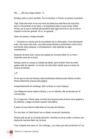 (No…. ¿No hay ningún efecto...?) Kamijou está un poco aturdido. Por el contrario, a Oriana no parece importarle. "Ugh. Esta nee-chan no es una reina de pelea que está llena de músculos, pero tu movimiento no es recto, y la trayectoria está un poco fuera. Estás herido, por lo que tú sentido del equilibrio este algo fuera de sí, por lo que el impacto no fue tan grande. Oh sí, en general… " Hace una pausa, y luego procede: "…Teniendo en cuenta que es el puñetazo de un aficionado, no es demasiado malo. Pero para nee-chan, que está acostumbrada a enfrentarse contra otros que leerán estos ataques y contraatacaran, este estándar es algo insatisfactorio. " Después de decir esto, coloca las tarjetas de memoria flash en su mano izquierda cerca de su boca. Kamijou pone su cuerpo en estado de alerta, pero el dolor físico de estos golpes salió de repente. La reunión de este dolor impide que su cuerpo se mueva al instante. "¡¡!!" Al ver que la cara de Kamijou está haciéndose distorsionada debido al dolor, Oriana felizmente arranca otra página. Inesperadamente sin embargo, ella no lanza un nuevo ataque. Una ráfaga de viento rodea a Oriana, y en un instante, ella es llevada por el mini-tornado. En un segundo, Oriana pasa a través de la brecha entre el techo de la galería y los edificios, y llega a la parte superior del edificio. A pesar de que dejó el cartel atrás en los pies de Kamijou. Por otro lado, la 'Stab Sword' es un objeto comercial importante. Oriana está de pie en el borde del techo, mientras se da la vuelta y arranca una tarjeta de memoria flash con la boca. "Voy a dejarte esa cosa a ti. Sin embargo, ¿no creas que esto se termino si? La 
Kikuslirus | Traducción y Edición 
 