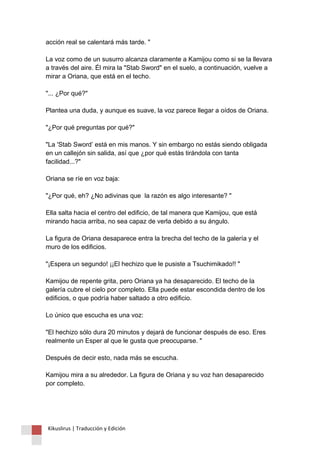 acción real se calentará más tarde. " La voz como de un susurro alcanza claramente a Kamijou como si se la llevara a través del aire. Él mira la "Stab Sword" en el suelo, a continuación, vuelve a mirar a Oriana, que está en el techo. "... ¿Por qué?" Plantea una duda, y aunque es suave, la voz parece llegar a oídos de Oriana. "¿Por qué preguntas por qué?" "La 'Stab Sword’ está en mis manos. Y sin embargo no estás siendo obligada en un callejón sin salida, así que ¿por qué estás tirándola con tanta facilidad...?" Oriana se ríe en voz baja: "¿Por qué, eh? ¿No adivinas que la razón es algo interesante? " Ella salta hacia el centro del edificio, de tal manera que Kamijou, que está mirando hacia arriba, no sea capaz de verla debido a su ángulo. La figura de Oriana desaparece entra la brecha del techo de la galería y el muro de los edificios. "¡Espera un segundo! ¡¡El hechizo que le pusiste a Tsuchimikado!! " Kamijou de repente grita, pero Oriana ya ha desaparecido. El techo de la galería cubre el cielo por completo. Ella puede estar escondida dentro de los edificios, o que podría haber saltado a otro edificio. Lo único que escucha es una voz: "El hechizo sólo dura 20 minutos y dejará de funcionar después de eso. Eres realmente un Esper al que le gusta que preocuparse. " Después de decir esto, nada más se escucha. Kamijou mira a su alrededor. La figura de Oriana y su voz han desaparecido por completo. 
Kikuslirus | Traducción y Edición 
 