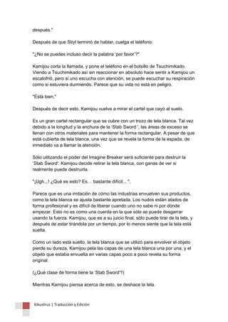 después." Después de que Stiyl terminó de hablar, cuelga el teléfono. "¿No se puedes incluso decir la palabra ‘por favor’?" Kamijou corta la llamada, y pone el teléfono en el bolsillo de Tsuchimikado. Viendo a Tsuchimikado así sin reaccionar en absoluto hace sentir a Kamijou un escalofrió, pero si uno escucha con atención, se puede escuchar su respiración como si estuviera durmiendo. Parece que su vida no está en peligro. "Está bien." Después de decir esto, Kamijou vuelve a mirar el cartel que cayó al suelo. Es un gran cartel rectangular que se cubre con un trozo de tela blanca. Tal vez debido a la longitud y la anchura de la ‘Stab Sword ', las áreas de exceso se llenan con otros materiales para mantener la forma rectangular. A pesar de que está cubierta de tela blanca, una vez que se revela la forma de la espada, de inmediato va a llamar la atención. Sólo utilizando el poder del Imagine Breaker será suficiente para destruir la ‘Stab Sword'. Kamijou decide retirar la tela blanca, con ganas de ver si realmente puede destruirla. "¡Ugh...! ¿Qué es esto? Es… bastante difícil... ". Parece que es una imitación de cómo las industrias envuelven sus productos, como la tela blanca se ajusta bastante apretada. Los nudos están atados de forma profesional y es difícil de liberar cuando uno no sabe ni por dónde empezar. Esto no es como una cuerda en la que sólo se puede desgarrar usando la fuerza. Kamijou, que es a su juicio final, sólo puede tirar de la tela, y después de estar tirándola por un tiempo, por lo menos siente que la tela está suelta. Como un lado está suelto, la tela blanca que se utilizó para envolver el objeto pierde su dureza. Kamijou pela las capas de una tela blanca una por una, y el objeto que estaba envuelta en varias capas poco a poco revela su forma original. (¿Qué clase de forma tiene la ‘Stab Sword'?) Mientras Kamijou piensa acerca de esto, se deshace la tela. 
Kikuslirus | Traducción y Edición 
 