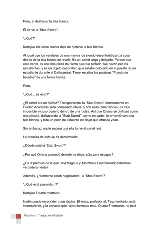 Pero, al deshacer la tela blanca, Él no ve la ‘Stab Sword '. "¿Qué?" Kamijou sin darse cuenta deja de quitarle la tela blanca. Al igual que los vendajes de una momia de siendo desentrañados, la cosa detrás de la tela blanca se revela. Es un cartel largo y delgado. Parece que este cartel, es una fina pieza de hierro que fue pintado, fue hecho por los estudiantes, y es un objeto decorativo que estaba colocado en el puesto de un estudiante durante el Daihaseisai. Tiene escritas las palabras "Puesto de helados" de una forma bonita. Pero. "¿Qué... es esto?" ¿El cartel era un disfraz? Transportando la "Stab Sword” directamente en Ciudad Academia será demasiado obvio, y con esas dimensiones, es casi imposible incluso ponerlo dentro de una bolsa. Así que Oriana se disfrazó como una pintora, disfrazando la "Stab Sword", como un cartel, lo envolvió con una tela blanca, y hizo un poco de esfuerzo en dejar que otros lo vean. Sin embargo, nadie espera que ella tome el cartel real. La premisa de esto se ha derrumbado. ¿Dónde está la ‘Stab Sword’? ¿Por qué Oriana apareció delante de ellos, sólo para escapar? ¿Es la premisa de la que Stiyl Magnus y Motoharu Tsuchimikado hablaban verdaderamente? Además, ¿realmente están negociando la ‘Stab Sword’? "¿Qué está pasando...?" Kamijou Touma murmura. Nadie puede responder a sus dudas. El mago profesional, Tsuchimikado, está inconsciente, y la persona que haya planeado esto, Oriana Thompson, no está 
Kikuslirus | Traducción y Edición 
 