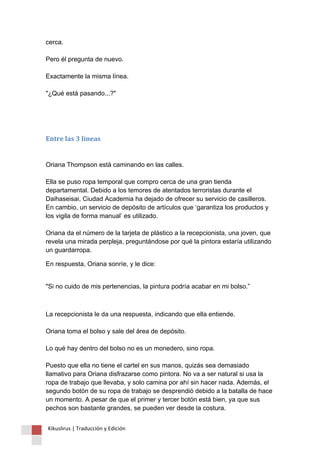 cerca. Pero él pregunta de nuevo. Exactamente la misma línea. "¿Qué está pasando...?" 
Entre las 3 líneas Oriana Thompson está caminando en las calles. Ella se puso ropa temporal que compro cerca de una gran tienda departamental. Debido a los temores de atentados terroristas durante el Daihaseisai, Ciudad Academia ha dejado de ofrecer su servicio de casilleros. En cambio, un servicio de depósito de artículos que ‘garantiza los productos y los vigila de forma manual’ es utilizado. Oriana da el número de la tarjeta de plástico a la recepcionista, una joven, que revela una mirada perpleja, preguntándose por qué la pintora estaría utilizando un guardarropa. 
En respuesta, Oriana sonríe, y le dice: 
"Si no cuido de mis pertenencias, la pintura podría acabar en mi bolso.” 
La recepcionista le da una respuesta, indicando que ella entiende. Oriana toma el bolso y sale del área de depósito. Lo qué hay dentro del bolso no es un monedero, sino ropa. Puesto que ella no tiene el cartel en sus manos, quizás sea demasiado llamativo para Oriana disfrazarse como pintora. No va a ser natural si usa la ropa de trabajo que llevaba, y solo camina por ahí sin hacer nada. Además, el segundo botón de su ropa de trabajo se desprendió debido a la batalla de hace un momento. A pesar de que el primer y tercer botón está bien, ya que sus pechos son bastante grandes, se pueden ver desde la costura. 
Kikuslirus | Traducción y Edición 
 