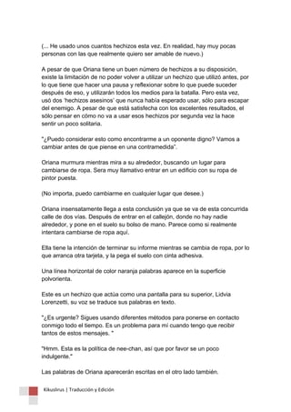 (... He usado unos cuantos hechizos esta vez. En realidad, hay muy pocas personas con las que realmente quiero ser amable de nuevo.) A pesar de que Oriana tiene un buen número de hechizos a su disposición, existe la limitación de no poder volver a utilizar un hechizo que utilizó antes, por lo que tiene que hacer una pausa y reflexionar sobre lo que puede suceder después de eso, y utilizarán todos los medios para la batalla. Pero esta vez, usó dos ‘hechizos asesinos’ que nunca había esperado usar, sólo para escapar del enemigo. A pesar de que está satisfecha con los excelentes resultados, el sólo pensar en cómo no va a usar esos hechizos por segunda vez la hace sentir un poco solitaria. "¿Puedo considerar esto como encontrarme a un oponente digno? Vamos a cambiar antes de que piense en una contramedida”. Oriana murmura mientras mira a su alrededor, buscando un lugar para cambiarse de ropa. Sera muy llamativo entrar en un edificio con su ropa de pintor puesta. (No importa, puedo cambiarme en cualquier lugar que desee.) Oriana insensatamente llega a esta conclusión ya que se va de esta concurrida calle de dos vías. Después de entrar en el callejón, donde no hay nadie alrededor, y pone en el suelo su bolso de mano. Parece como si realmente intentara cambiarse de ropa aquí. Ella tiene la intención de terminar su informe mientras se cambia de ropa, por lo que arranca otra tarjeta, y la pega el suelo con cinta adhesiva. Una línea horizontal de color naranja palabras aparece en la superficie polvorienta. Este es un hechizo que actúa como una pantalla para su superior, Lidvia Lorenzetti, su voz se traduce sus palabras en texto. "¿Es urgente? Sigues usando diferentes métodos para ponerse en contacto conmigo todo el tiempo. Es un problema para mí cuando tengo que recibir tantos de estos mensajes. " "Hmm. Esta es la política de nee-chan, así que por favor se un poco indulgente." Las palabras de Oriana aparecerán escritas en el otro lado también. 
Kikuslirus | Traducción y Edición 
 