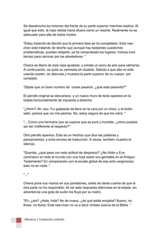Se desabrocha los botones del frente de su parte superior mientras explica. Al igual que esto, la ropa rebota hacia afuera como un resorte. Realmente no es adecuado para ella de todos modos. "Estoy tratando de decirte que la primera fase se ha completado. Esta nee- chan está tratando de decirte que aunque hay bastantes cuestiones problemáticas, puedes relajarte, ya he comprobado los lugares. Incluso tuve tiempo para caminar por los alrededores. " Oriana se libera de esta ropa ajustada, y exhala un poco de aire para calmarse. A continuación, se quita su camiseta sin dudarlo. Debido a que ella no está usando sostén, se desnuda y muestra la parte superior de su cuerpo por completo. "Dijiste que un buen numero de cosas pasaron, ¿qué está pasando?" El párrafo original se desvanece, y un nuevo muro de texto aparece en la tarjeta horizontalmente de izquierda a derecha. "¿Hmm? Ah, eso. Fui golpeada de lleno en la cara por un chico, y el botón salió, parece que vio mis pechos. No, estoy segura de que los viera. " "... Como una hermana que se supone que es pura y humilde, ¿cómo puedes ser tan indiferente al respecto?" Otro párrafo aparece. Este es un hechizo que dice las palabras y pensamientos, y evita errores de traducción. A veces, también muestra el silencio. "Querida, ¿qué pasa con esta actitud de desprecio? ¿No Adán y Eva caminaron en todo el mundo con una hoja sobre sus genitales en el Antiguo Testamento? En comparación con la escala global de ese acto vergonzoso, esto no es nada. " "..." Oriana pone sus manos en sus pantalones, antes de darse cuenta de que la otra parte no ha respondido. Al ver esta respuesta silenciosa en la tarjeta, sin advertencia una gota de sudor los fluye por su rostro. "Eh, ¿ara? ¿Hola, hola? No de nuevo, ¿de qué estás enojada? Bueno, no llores, no llores. Esta nee-chan no va a decir chistes acerca de la Biblia. " 
Kikuslirus | Traducción y Edición 
 