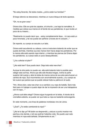 "No estoy llorando. De todos modos, ¿cómo están tus heridas? " El largo silencio se desvanece, mientras un nuevo bloque de texto aparece. "Oh, no es gran cosa." Oriana dice. Ella se quita los zapatos, el cinturón, y se baja la cremallera. A medida que coloca sus manos en el borde de sus pantalones, lo que revela un poco de su trasero… "Realmente no puedo decir que... estoy completamente ilesa... mi cara está un poco hinchada, y tal vez pueda ser perforar a través de mi corazón..." De repente, su cuerpo se sacude a un lado. Oriana está sacudiendo su cabeza, como si estuviera tratando de evitar que se quede dormida, mientras sus dos manos tiran hacia abajo los pantalones. Por lo menos ella está usando ropa interior, y mientras las piernas de Oriana dejan los pantalones, su cuerpo está un poco desequilibrado. "¿Va a afectar el plan?" "¿No está bien? Que puedo decir. Deja todo esta nee-chan”. Aunque la otra parte no puede ver, ella está tratando todo lo posible para obligar esta sonrisa. Ahora que ella sólo llevaba bragas, inclina la parte superior del cuerpo y abre la bolsa de manos cerca de sus pies para buscar un cambio de ropa. Sus movimientos son anormalmente suaves, y su cuerpo es tan suave que parece que se puede colocar toda su palma en el suelo. "Hm. Ahora bien, esta nee-chan va a cambiar a su ropa de batalla. Será más fácil para mí trabajar si puedo dejar de dar la impresión de ser una trabajadora con mi ropa... " ¿Ahora cual debo elegir? Oriana sigue hurgando en la bolsa. A través de la cremallera abierta, se puede ver que toda su ropa es bastante extravagante. En este momento, una línea de palabras incrédulas vino de Lidvia. "¿Qué? ¿Te estás cambiando la ropa? " "¿No te lo dije ya? Mi botón se desprendió, y estuve a punto mostrar mis pechos a los demás, o tal vez podrían haberlos visto. No puedo usar esto mientras mi ropa está dañada. Simplemente es así. " 
Kikuslirus | Traducción y Edición 
 