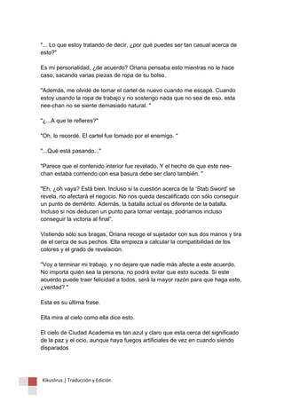 "... Lo que estoy tratando de decir, ¿por qué puedes ser tan casual acerca de esto?" Es mi personalidad, ¿de acuerdo? Oriana pensaba esto mientras no le hace caso, sacando varias piezas de ropa de su bolso. "Además, me olvidé de tomar el cartel de nuevo cuando me escapé. Cuando estoy usando la ropa de trabajo y no sostengo nada que no sea de eso, esta nee-chan no se siente demasiado natural. " "¿...A que te refieres?" "Oh, lo recordé. El cartel fue tomado por el enemigo. " "...Qué está pasando..." "Parece que el contenido interior fue revelado. Y el hecho de que este nee- chan estaba corriendo con esa basura debe ser claro también. " "Eh, ¿oh vaya? Está bien. Incluso si la cuestión acerca de la ‘Stab Sword' se revela, no afectará el negocio. No nos queda descalificado con sólo conseguir un punto de demérito. Además, la batalla actual es diferente de la batalla. Incluso si nos deducen un punto para tomar ventaja, podríamos incluso conseguir la victoria al final”. Vistiendo sólo sus bragas, Oriana recoge el sujetador con sus dos manos y tira de el cerca de sus pechos. Ella empieza a calcular la compatibilidad de los colores y el grado de revelación. "Voy a terminar mi trabajo, y no dejare que nadie más afecte a este acuerdo. No importa quién sea la persona, no podrá evitar que esto suceda. Si este acuerdo puede traer felicidad a todos, será la mayor razón para que haga esto, ¿verdad? " Esta es su última frase. Ella mira al cielo como ella dice esto. El cielo de Ciudad Academia es tan azul y claro que esta cerca del significado de la paz y el ocio, aunque haya fuegos artificiales de vez en cuando siendo disparados Kikuslirus | Traducción y Edición 
 