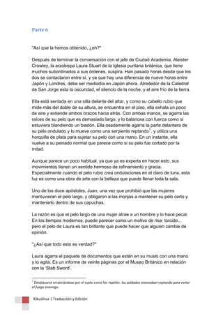 Kikuslirus | Traducción y Edición 
Parte 6 "Así que la hemos obtenido, ¿eh?" Después de terminar la conversación con el jefe de Ciudad Academia, Aleister Crowley, la arzobispa Laura Stuart de la Iglesia puritana británica, que tiene muchos subordinados a sus órdenes, suspira. Han pasado horas desde que los dos se contactaron entre sí, y ya que hay una diferencia de nueve horas entre Japón y Londres, debe ser mediodía en Japón ahora. Alrededor de la Catedral de San Jorge esta la oscuridad, el silencio de la noche, y el aire frío de la tierra. Ella está sentada en una silla delante del altar, y como su cabello rubio que mide más del doble de su altura, se encuentra en el piso, ella exhala un poco de aire y extiende ambos brazos hacia atrás. Con ambas manos, se agarra las raíces de su pelo que es demasiado largo, y lo balancea con fuerza como si estuviera blandiendo un bastón. Ella osadamente agarra la parte delantera de su pelo ondulado y lo mueve como una serpiente reptando1, y utiliza una horquilla de plata para sujetar su pelo con una mano. En un instante, ella vuelve a su peinado normal que parece como si su pelo fue cortado por la mitad. Aunque parece un poco habitual, ya que ya es experta en hacer esto, sus movimientos tienen un sentido hermoso de refinamiento y gracia. Especialmente cuando el pelo rubio crea ondulaciones en el claro de luna, esta luz es como una obra de arte con la belleza que puede llenar toda la sala. Uno de los doce apóstoles, Juan, una vez que prohibió que las mujeres mantuvieran el pelo largo, y obligaron a las monjas a mantener su pelo corto y mantenerlo dentro de sus capuchas. La razón es que el pelo largo de una mujer atrae a un hombre y lo hace pecar. En los tiempos modernos, puede parecer como un motivo de risa, torcido... pero el pelo de Laura es tan brillante que puede hacer que alguien cambie de opinión. "¿Así que todo esto es verdad?" Laura agarra el paquete de documentos que están en su muslo con una mano y lo agita. Es un informe de veinte páginas por el Museo Británico en relación con la ‘Stab Sword'. 
1 Desplazarse arrastrándose por el suelo como los reptiles: los soldados avanzaban reptando para evitar el fuego enemigo.  