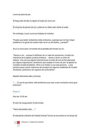 Kikuslirus | Traducción y Edición 
Laura se pone de pie. 
El largo pelo de ella no dejara el suelo así como así. 
El conjunto de peines de oro y plata en su falda caen sobre el suelo. 
Sin embargo, Laura nunca se molesto en mirarlos. 
"Puesto que están recibiendo civiles ordinarios, supongo que no hay ningún problema si la gente de nuestro lado va en un día festivo, ¿verdad?" 
Al oír su tono serio, el hombre de la pantalla del monitor se ríe: 
"Vamos a ver... aunque lo disfrazan de un viaje de vacaciones, si todos los miembros de la Iglesia puritana británica… vamos a tener un dolor de cabeza. Una vez que alguien descubra que se trata de una acción planeada por alguna organización, tendremos que aceptar el rumor de que ‘la Iglesia ha invadido Ciudad Academia’. Pero si se limitan a una sola persona... y esa persona pasa a tener relaciones de amistad con algunos residentes de Ciudad Academia, podríamos ser capaces de confundirlos”. 
Aleister felizmente silba y bromea, 
"...... O, por lo que ahora, sólo tendremos que usar a ese muchacho como guía entonces." 
Parte 2 Son las 10:30 am 
El acto de inauguración ha terminado. 
"Hace demasiado calor......" 
El estudiante ordinario de instituto Kamijo Touma se encuentra en el campo de  